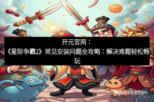 开元官网：《星际争霸2》常见安装问题全攻略：解决难题轻松畅玩